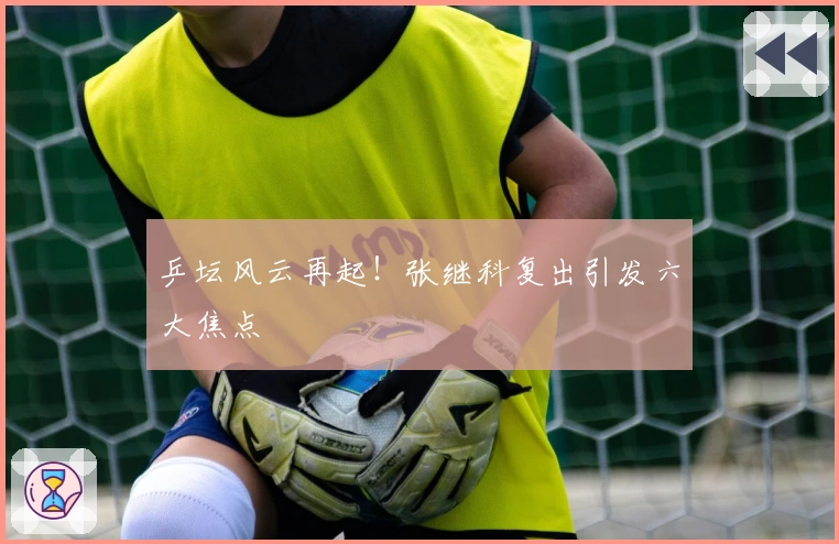 乒坛风云再起！张继科复出引发六大焦点