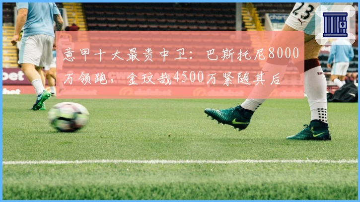 意甲十大最贵中卫：巴斯托尼8000万领跑，金玟哉4500万紧随其后