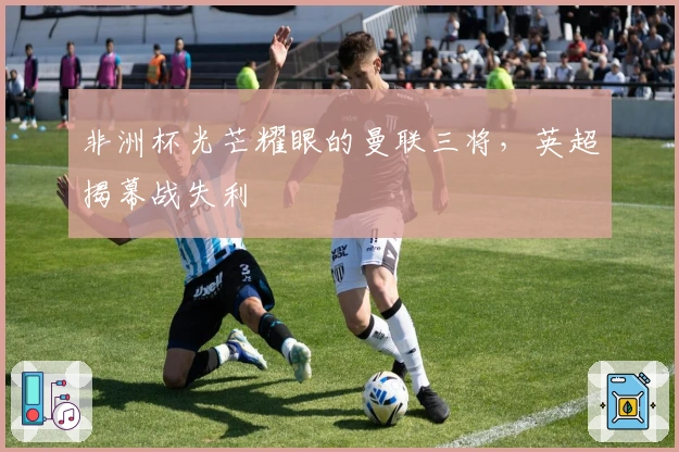 非洲杯光芒耀眼的曼联三将，英超揭幕战失利