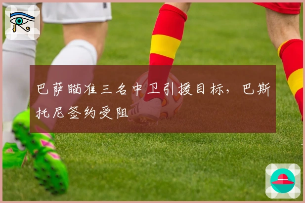 巴萨瞄准三名中卫引援目标，巴斯托尼签约受阻