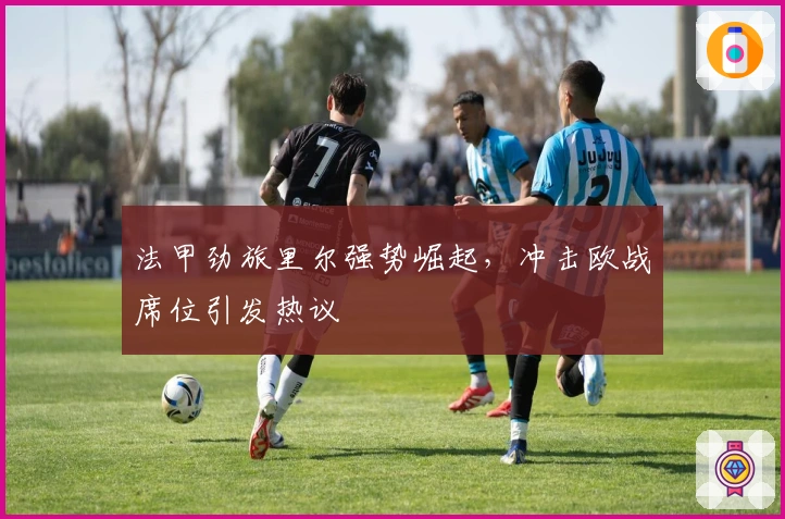 法甲劲旅里尔强势崛起，冲击欧战席位引发热议