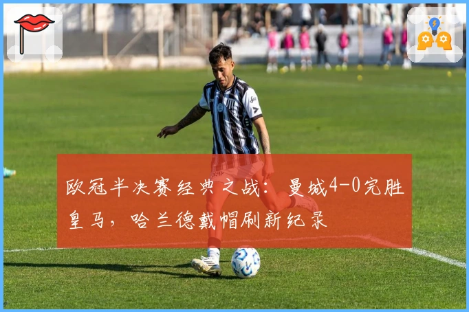 欧冠半决赛经典之战：曼城4-0完胜皇马，哈兰德戴帽刷新纪录