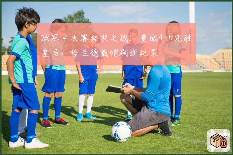 欧冠半决赛经典之战：曼城4-0完胜皇马，哈兰德戴帽刷新纪录